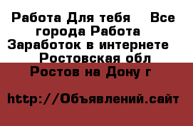 Работа Для тебя  - Все города Работа » Заработок в интернете   . Ростовская обл.,Ростов-на-Дону г.